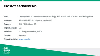 PROJECT BACKGROUND
Title: Development of the Environmental Strategy and Action Plan of Bosnia and Herzegovina
Timeline: 32 months (2019 October – 2022 April)
Owners: BiH, FBiH, RS and BD
Implementers: SEI
Partners: EU delegation to BiH, NGOs
Funder: Sweden
Project website: www.esap.ba
 