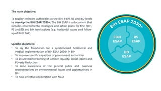 The main objective:
To support relevant authorities at the BiH, FBiH, RS and BD levels
to develop the BiH ESAP 2030+. The BiH ESAP is a document that
includes environmental strategies and action plans for the FBIH,
RS and BD and BiH level actions (e.g. horizontal issues and follow-
up of BiH ESAP).
Specific objectives:
• To lay the foundation for a synchronised horizontal and
vertical implementation of BiH ESAP 2030+ in BiH
• To improve specific capacities of government authorities
• To assure mainstreaming of Gender Equality, Social Equity and
Poverty Reduction
• To raise awareness of the general public and business
representatives on environmental issues and opportunities in
BiH
• To have effective cooperation with NGO
 