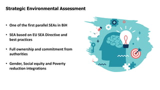 Strategic Environmental Assessment
• One of the first parallel SEAs in BiH
• SEA based on EU SEA Directive and
best practices
• Full ownership and commitment from
authorities
• Gender, Social equity and Poverty
reduction integrations
 