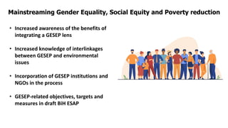 Mainstreaming Gender Equality, Social Equity and Poverty reduction
• Increased awareness of the benefits of
integrating a GESEP lens
• Increased knowledge of interlinkages
between GESEP and environmental
issues
• Incorporation of GESEP institutions and
NGOs in the process
• GESEP-related objectives, targets and
measures in draft BiH ESAP
 