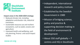 www.sei.org
• Independent, international
research and policy institute
• Established by the Swedish
Government in 1989
• Mission of bridging science,
policy and practice &
supporting decision making in
the field of environment &
development
• About 350 staff globally – 7
centres and HQ in Stockholm
Impact areas in the 2020-2024 strategy:
• Reduced climate risk, including
adaptation and disaster risk, industrial
transitions
• Sustainable resource use and resilient
ecosystems, such as water, oceans and
agriculture
• Improved health and wellbeing, such
city planning, finance and social impact
studies
 