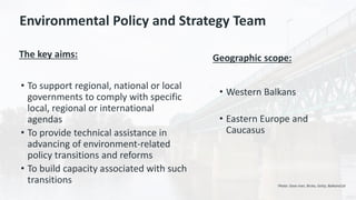 Environmental Policy and Strategy Team
The key aims:
• To support regional, national or local
governments to comply with specific
local, regional or international
agendas
• To provide technical assistance in
advancing of environment-related
policy transitions and reforms
• To build capacity associated with such
transitions
Geographic scope:
• Western Balkans
• Eastern Europe and
Caucasus
Photo: Sava river, Brcko, Getty, BalkansCat
 