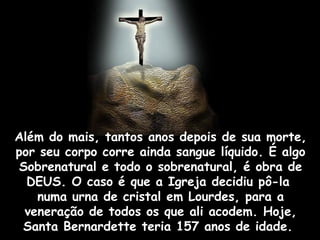 Além do mais, tantos anos depois de sua morte,
por seu corpo corre ainda sangue líquido. É algo
 Sobrenatural e todo o sobrenatural, é obra de
  DEUS. O caso é que a Igreja decidiu pô-la
    numa urna de cristal em Lourdes, para a
  veneração de todos os que ali acodem. Hoje,
 Santa Bernardette teria 157 anos de idade.
 