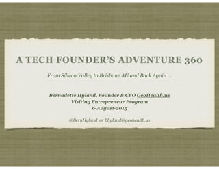 A TECH FOUNDER’S ADVENTURE 360
From Silicon Valley to Brisbane AU and Back Again …
Bernadette Hyland, Founder & CEO GeoHealth.us
Visiting Entrepreneur Program
6-August-2015
@BernHyland or bhyland@geohealth.us
 