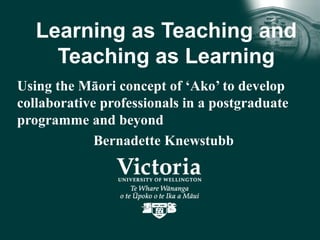Learning as Teaching and
Teaching as Learning
Using the Māori concept of ‘Ako’ to develop
collaborative professionals in a postgraduate
programme and beyond
Bernadette Knewstubb
 