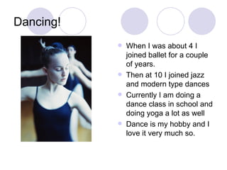 Dancing! When I was about 4 I joined ballet for a couple of years. Then at 10 I joined jazz and modern type dances Currently I am doing a dance class in school and doing yoga a lot as well Dance is my hobby and I love it very much so.