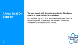 A New Deal On
Support
7
We want people with dementia, their family, friends and
carers, to know that they are not alone.
Our ambition, by 2022, is to reach out to everyone from the
time of diagnosis to offer help, and deliver a universally
accessible support and advice service.
 