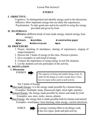 The capacity of doing and enable things work. In
order for the things to work it needs force. Force
has two types either push or pull activity.
Lesson Plan Science3
ENERGY
I. OBJECTIVE:
Cognitive: To distinguished and identify energy used in the discussion.
Affective: How important energy into our daily life experiences.
Psychomotor: To take good care and to be careful in using the energy
provided and given by God.
II. MATERIALS
●Pictures (different kinds of man made energy, natural energy, heat
energy).
●Scissors ●cartolina ● construction paper
●glue ●colors/crayons ●pen
III. PROCEDURE
1. Prayer, checking of attendance, sharing of experiences, singing of
songs/energizers.
2. Discuss the 3 kinds of energy to the class. Present a picture.
3. Give examples in each kind of energy.
4. Connect the importance of using energy in real life situation.
5. Let the students actively participate in the activity.
IV. MOTIVATION
1. Discussion
ENERGY
The 3 kinds of Energy
▀Man made Energy- it is the energy made possible by a human being.
Examples: flashlight, lamp, fluorescent light, street light, matches.
▀Natural Energy- the energy made possible by nature and made by God.
Examples: sun, stars, rocks, moons, planets
▀Heat Energy- the energy that is made possible both by human and natural.
Examples: wood/paper /trees burning, solar energy, current electricity,
FORCE an energy exerting effort to do things work.
It has two types: push and pull activity.
 