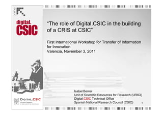 “The role of Digital.CSIC in the building
of a CRIS at CSIC”

First International Workshop for Transfer of Information
for Innovation
Valencia, November 3, 2011




                Isabel Bernal
                Unit of Scientific Resources for Research (URICI)
                Digital.CSIC Technical Office
                Spanish National Research Council (CSIC)        1
 