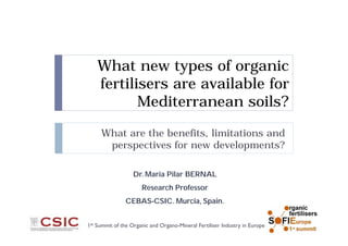 What new types of organic
fertilisers are available for
Mediterranean soils?
What are the benefits, limitations and
perspectives for new developments?
1st Summit of the Organic and Organo-Mineral Fertiliser Industry in Europe
Dr. Maria Pilar BERNAL
Research Professor
CEBAS-CSIC. Murcia, Spain.
 