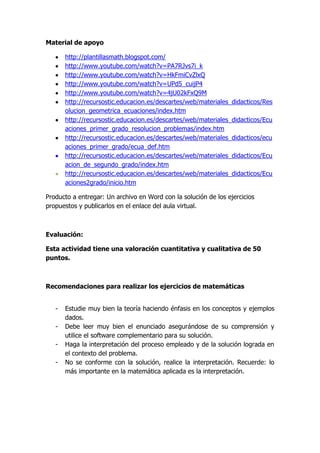Material de apoyo
http://plantillasmath.blogspot.com/
http://www.youtube.com/watch?v=PA7RJvs7i_k
http://www.youtube.com/watch?v=HkFmiCvZlxQ
http://www.youtube.com/watch?v=UPd5_cuijP4
http://www.youtube.com/watch?v=4jU02kFxQ9M
http://recursostic.educacion.es/descartes/web/materiales_didacticos/Res
olucion_geometrica_ecuaciones/index.htm
http://recursostic.educacion.es/descartes/web/materiales_didacticos/Ecu
aciones_primer_grado_resolucion_problemas/index.htm
http://recursostic.educacion.es/descartes/web/materiales_didacticos/ecu
aciones_primer_grado/ecua_def.htm
http://recursostic.educacion.es/descartes/web/materiales_didacticos/Ecu
acion_de_segundo_grado/index.htm
http://recursostic.educacion.es/descartes/web/materiales_didacticos/Ecu
aciones2grado/inicio.htm
Producto a entregar: Un archivo en Word con la solución de los ejercicios
propuestos y publicarlos en el enlace del aula virtual.

Evaluación:
Esta actividad tiene una valoración cuantitativa y cualitativa de 50
puntos.

Recomendaciones para realizar los ejercicios de matemáticas
-

Estudie muy bien la teoría haciendo énfasis en los conceptos y ejemplos
dados.
Debe leer muy bien el enunciado asegurándose de su comprensión y
utilice el software complementario para su solución.
Haga la interpretación del proceso empleado y de la solución lograda en
el contexto del problema.
No se conforme con la solución, realice la interpretación. Recuerde: lo
más importante en la matemática aplicada es la interpretación.

 