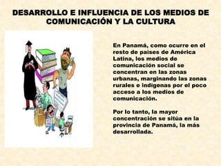 DESARROLLO E INFLUENCIA DE LOS MEDIOS DE
COMUNICACIÓN Y LA CULTURA
En Panamá, como ocurre en el
resto de países de América
Latina, los medios de
comunicación social se
concentran en las zonas
urbanas, marginando las zonas
rurales e indígenas por el poco
acceso a los medios de
comunicación.
Por lo tanto, la mayor
concentración se sitúa en la
provincia de Panamá, la más
desarrollada.
 