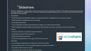 z
Slideshare
 Definicion.- Slideshare es un espacio gratuito donde los usuarios pueden enviar presentaciones Powerpoint u Open Office, que luego quedan almacenadas
en formato Flash para ser visualizadas online. Es una opción interesante para compartir presentaciones en la red. Admite archivos de hasta 20 Mb de peso,
sin transiciones entre diapositivas.
 Caracteristicas.-
 - Nos permite almacenar de hasta 20MB de espacio con nuestras presentaciones , añadiéndoles nombre, descripción y etiquetas.
 - También se admiten la posibilidad de archivos en formato pdf.
 - No hay opciones de privacidad.
 - Una vez almacenada y procesada nuestra presentación en slideshare se convierte nuestro formato flash.
 - Existe la posibilidad de realizar búsquedas de presentaciones, dejar comentario a las mismas, compartirlas a través de correo electrónico.
 Ventajas.-
 - Permite dar conferencias sin necesidad de cargar la presentación.
 - La presentación se puede ver desde cualquier PC
 - Simplemente abriendo una pagina Web.
 - Permite enviar presentaciones con varios megas, difíciles de enviar por correo.
 Desventajas.-
 - A nivel educativo las presentaciones en Powerpoint son un formato muy limitado
 - No tienen demasiado valor si no hay un presentador explicando y ampliando la información.
 - No es posible combinar el sonido y la imagen.
 - A menos que se cree un archivo de narración de audio Slidecast.
 