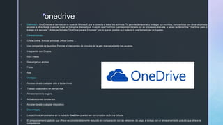 z
onedrive
 Definicion.- OneDrive es el servicio en la nube de Microsoft que le conecta a todos los archivos. Te permite almacenar y proteger tus archivos, compartirlos con otros usuarios y
acceder a ellos desde cualquier lugar en todos tus dispositivos. Cuando usa OneDrive cuenta proporcionada por su empresa o escuela, a veces se denomina "OneDrive para el
trabajo o la escuela ". Antes se llamaba "OneDrive para la Empresa", por lo que es posible que todavía lo vea llamado así en lugares.
 Caracteristicas.-
 Office Online. Artículo principal: Office Online. ...
 Uso compartido de favoritos. Permite el intercambio de vínculos de la web marcados entre los usuarios.
 Integración con Grupos.
 RSS Feeds.
 Descargar un archivo.
 Fotos.
 App.
 Ventajas.-
 Acceder desde cualquier sitio a tus archivos.
 Trabajo colaborativo en tiempo real.
 Almacenamiento seguro.
 Actualizaciones constantes.
 Acceder desde cualquier dispositivo.
 Desventajas.-
 Los archivos almacenados en la nube de OneDrive pueden ser corrompidos de forma fortuita.
 El almacenamiento gratuito que ofrece es considerablemente reducido en comparación con las versiones de pago, e incluso con el almacenamiento gratuito que ofrece la
competencia.
 