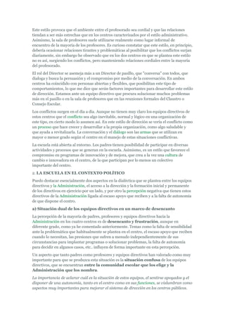 Este estilo provoca que el ambiente entre el profesorado sea cordial y que las relaciones
tiendan a ser más estrechas que en los centros caracterizados por el estilo administrativo.
Asimismo, la sala de profesores suele utilizarse realmente como lugar informal de
encuentro de la mayoría de los profesores. Es curioso constatar que este estilo, en principio,
debería ocasionar relaciones tirantes y problemáticas al posibilitar que los conflictos surjan
diariamente, sin embargo he observado que en los dos centros en que se plantea este estilo
no es así, surgiendo los conflictos, pero manteniendo relaciones cordiales entre la mayoría
del profesorado.
El rol del Director se asemeja más a un Director de pasillo, que "conversa" con todos, que
dialoga y busca la persuasión y el compromiso por medio de la conversación. En ambos
centros ha coincidido con personas abiertas y flexibles, que posibilitan este tipo de
comportamientos, lo que me dice que serán factores importantes para desarrollar este estilo
de dirección. Estamos ante un equipo directivo que procura solucionar muchos problemas
más en el pasillo o en la sala de profesores que en las reuniones formales del Claustro o
Consejo Escolar.
Los conflictos surgen en el día a día. Aunque no tienen muy claro los equipos directivos de
estos centros que el conflicto sea algo inevitable, normal y lógico en una organización de
este tipo, en cierto modo lo asumen así. En este estilo de dirección se vería el conflicto como
un proceso que hace crecer y desarrollar a la propia organización, como algo saludable y
que ayuda a revitalizarla. La conversación y el diálogo son las armas que se utilizan en
mayor o menor grado según el centro en el manejo de estas situaciones conflictivas.
La escuela está abierta al entorno. Los padres tienen posibilidad de participar en diversas
actividades y procesos que se generan en la escuela. Asimismo, es un estilo que favorece el
compromiso en programas de innovación y de mejora, que crea a la vez una cultura de
cambio e innovadora en el centro, de la que participan por lo menos un colectivo
importante del centro.
2. LA ESCUELA EN EL CONTEXTO POLÍTICO
Puedo destacar esencialmente dos aspectos en la dialéctica que se plantea entre los equipos
directivos y la Administración, el acceso a la dirección y la formación inicial y permanente
de los directivos en ejercicio por un lado, y por otro la percepción negativa que tienen estos
directivos de la Administración ligada al escaso apoyo que reciben y a la falta de autonomía
de que dispone el centro.
a) Situación dual de los equipos directivos en un marco de desencanto
La percepción de la mayoría de padres, profesores y equipos directivos hacia la
Administración en los cuatro centros es de desencanto y frustración, aunque en
diferente grado, como ya he comentado anteriormente. Temas como la falta de sensibilidad
ante la problemática que habitualmente se plantea en el centro, el escaso apoyo que reciben
cuando lo necesitan, las presiones que sufren a menudo independientemente de sus
circunstancias para implantar programas o solucionar problemas, la falta de autonomía
para decidir en algunos casos, etc.. influyen de forma importante en esta percepción.
Un aspecto que tanto padres como profesores y equipos directivos han valorado como muy
importante para que se produzca esta situación es la situación confusa de los equipos
directivos, que se encuentran entre la comunidad escolar que los elige y la
Administración que los nombra.
La importancia de aclarar cuál es la situación de estos equipos, el sentirse apoyados y el
disponer de una autonomía, tanto en el centro como en sus funciones, se vislumbran como
aspectos muy importantes para mejorar el sistema de dirección en los centros públicos.
 