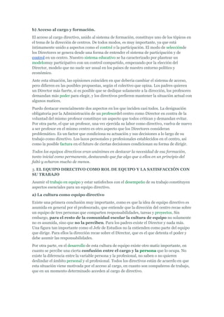 b) Acceso al cargo y formación.
El acceso al cargo directivo, unido al sistema de formación, constituye uno de los tópicos en
el tema de la dirección de centros. De todos modos, es muy importante, ya que está
íntimamente unido a aspectos como el control o la participación. El modo de selecciónde
los Directores se genera desde una forma de entender el sistema de participación y de
control en un centro. Nuestro sistema educativo se ha caracterizado por plantear un
modelomuy participativo con un control compartido, empezando por la elección del
Director, modelo que no suele ser usual en los países de nuestro entorno político y
económico.
Ante esta situación, las opiniones coinciden en que debería cambiar el sistema de acceso,
pero difieren en las posibles propuestas, según el colectivo que opina. Los padres quieren
un Director más fuerte, si es posible que se dedique solamente a la dirección, los profesores
demandan más poder para elegir, y los directivos prefieren mantener la situación actual con
algunos matices.
Puedo destacar esencialmente dos aspectos en los que inciden casi todos. La designación
obligatoria por la Administración de un profesordel centro como Director en contra de la
voluntad del mismo profesor constituye un aspecto que todos critican y demandan evitar.
Por otra parte, el que un profesor, una vez ejercida su labor como directivo, vuelva de nuevo
a ser profesor en el mismo centro es otro aspecto que los Directores consideran
problemático. Es un factor que condiciona su actuación y sus decisiones a lo largo de su
trabajo como directivo. Los lazos personales y profesionales establecidos en el centro, así
como la posible factura en el futuro de ciertas decisiones condicionan su forma de dirigir.
Todos los equipos directivos eran unánimes en destacar la necesidad de esa formación,
tanto inicial como permanente, destacando que fue algo que a ellos en un principio del
faltó y echaron mucho de menos.
3. EL EQUIPO DIRECTIVO COMO ROL DE EQUIPO Y LA SATISFACCIÓN CON
SU TRABAJO
Asumir el trabajo en equipo y estar satisfechos con el desempeño de su trabajo constituyen
aspectos esenciales para un equipo directivo.
a) La cultura como equipo directivo
Existe una primera conclusión muy importante, como es que la idea de equipo directivo es
asumida en general por el profesorado, que entiende que la dirección del centro recae sobre
un equipo de tres personas que comparten responsabilidades, tareas y proyectos. Sin
embargo, para el resto de la comunidad escolar la cultura de equipo no solamente
no es asumida, sino que no la perciben. Para los padres existe el Director y nada más.
Una figura tan importante como el Jefe de Estudios no la entienden como parte del equipo
que dirige. Para ellos la dirección recae sobre el Director, que es el que detenta el poder y
debe asumir las responsabilidades.
Por otra parte, en el desarrollo de esta cultura de equipo existe otro matiz importante, en
cuanto se percibe una cierta confusión entre el cargo y la persona que lo ocupa. No
existe la diferencia entre la variable persona y la profesional, no saben o no quieren
deslindar el ámbito personal y el profesional. Todos los directivos están de acuerdo en que
esta situación viene motivada por el acceso al cargo, en cuanto son compañeros de trabajo,
que en un momento determinado acceden al cargo de directivo.
 