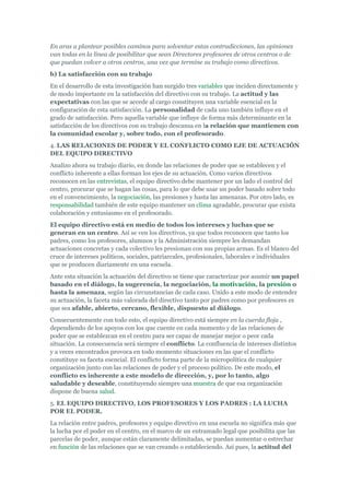En aras a plantear posibles caminos para solventar estas contradicciones, las opiniones
van todas en la línea de posibilitar que sean Directores profesores de otros centros o de
que puedan volver a otros centros, una vez que termine su trabajo como directivos.
b) La satisfacción con su trabajo
En el desarrollo de esta investigación han surgido tres variables que inciden directamente y
de modo importante en la satisfacción del directivo con su trabajo. La actitud y las
expectativas con las que se accede al cargo constituyen una variable esencial en la
configuración de esta satisfacción. La personalidad de cada uno también influye en el
grado de satisfacción. Pero aquella variable que influye de forma más determinante en la
satisfacción de los directivos con su trabajo descansa en la relación que mantienen con
la comunidad escolar y, sobre todo, con el profesorado.
4. LAS RELACIONES DE PODER Y EL CONFLICTO COMO EJE DE ACTUACIÓN
DEL EQUIPO DIRECTIVO
Analizo ahora su trabajo diario, en donde las relaciones de poder que se establecen y el
conflicto inherente a ellas forman los ejes de su actuación. Como varios directivos
reconocen en las entrevistas, el equipo directivo debe mantener por un lado el control del
centro, procurar que se hagan las cosas, para lo que debe usar un poder basado sobre todo
en el convencimiento, la negociación, las presiones y hasta las amenazas. Por otro lado, es
responsabilidad también de este equipo mantener un clima agradable, procurar que exista
colaboración y entusiasmo en el profesorado.
El equipo directivo está en medio de todos los intereses y luchas que se
generan en un centro. Así se ven los directivos, ya que todos reconocen que tanto los
padres, como los profesores, alumnos y la Administración siempre les demandan
actuaciones concretas y cada colectivo les presionan con sus propias armas. Es el blanco del
cruce de intereses políticos, sociales, patriarcales, profesionales, laborales e individuales
que se producen diariamente en una escuela.
Ante esta situación la actuación del directivo se tiene que caracterizar por asumir un papel
basado en el diálogo, la sugerencia, la negociación, la motivación, la presión o
hasta la amenaza, según las circunstancias de cada caso. Unido a este modo de entender
su actuación, la faceta más valorada del directivo tanto por padres como por profesores es
que sea afable, abierto, cercano, flexible, dispuesto al diálogo.
Consecuentemente con todo esto, el equipo directivo está siempre en la cuerda floja ,
dependiendo de los apoyos con los que cuente en cada momento y de las relaciones de
poder que se establezcan en el centro para ser capaz de manejar mejor o peor cada
situación. La consecuencia será siempre el conflicto. La confluencia de intereses distintos
y a veces encontrados provoca en todo momento situaciones en las que el conflicto
constituye su faceta esencial. El conflicto forma parte de la micropolítica de cualquier
organización junto con las relaciones de poder y el proceso político. De este modo, el
conflicto es inherente a este modelo de dirección, y, por lo tanto, algo
saludable y deseable, constituyendo siempre una muestra de que esa organización
dispone de buena salud.
5. EL EQUIPO DIRECTIVO, LOS PROFESORES Y LOS PADRES : LA LUCHA
POR EL PODER.
La relación entre padres, profesores y equipo directivo en una escuela no significa más que
la lucha por el poder en el centro, en el marco de un entramado legal que posibilita que las
parcelas de poder, aunque están claramente delimitadas, se puedan aumentar o estrechar
en función de las relaciones que se van creando o estableciendo. Así pues, la actitud del
 