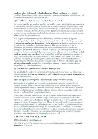 profesorado y de los padres hacia el equipo directivo y hacia el centro lo
considero determinante en sus comportamientos y en sus relaciones con los directivos, y así
se ha visto claramente en esta investigación.
a) Variables que determinan la actitud del profesorado
He analizado cuáles son aquellas variables que inciden en esta actitud del profesorado hacia
el centro en las escuelas en las que he trabajado en esta investigación. Esencialmente estas
variables tienen relación con las relaciones personales que se establecen en el centro y con
el entorno e influyen de forma determinante en el grado de compromiso y participación del
profesorado con una línea común de trabajo, así como en la oposición que se pueda generar
a la actuación del equipo directivo.
Han surgido cuatro variables que nos aportan ideas interesantes acerca de aquellos
aspectos que influyen de forma importante en la actitud del profesorado. En primer lugar,
el apoyo que reciben de los padres y de la Administracióntiene mucho que ver con
la posición que toman los profesores en el centro. El problema que surge es que la
percepción que tienen los profesores de este apoyo es bastante negativo, existe una
percepción generalizada de que no se sienten apoyados. Otra variable que se observa con
claridad es el desencanto y el desánimo que vive actualmente el profesor. El status del
profesor como funcionario en la escuela pública también se aprecia como un aspecto
importante que incide en la actitud que toma el profesorado. Tanto padres como equipos
directivos consideran que constituye una barrera importante, una dificultad añadida al
funcionamiento del centro. Finalmente, no puedo dejar de destacar la historia que ha
vivido cada escuela para explicar la actitud que podemos observar en sus profesores
hacia el centro y el equipo directivo.
b) Variables que determinan la actitud de los padres
En la actitud de los padres he encontrado prioritariamente dos variables que influyen en
ella, como son su percepción de sentirse utilizados y los conflictos de intereses que
surgen continuamente.
c) La disciplina como ejemplo de esta lucha por parcelas de poder.
Todos están de acuerdo en que los problemas de disciplina son algo connatural a los
colegios públicos, debido al estrato de población que accede a estos centros, aunque en
diferente grado lógicamente. Tal vez sea interesante constatar que estos son más problema
aún en aquellos centros en los el clima está más crispado entre la comunidad escolar o en
los que el modo de dirigir es menos participativo.
Los equipos directivos se encuentran con que no tienen suficientes recursos legales para
tomar las decisiones que les gustaría, aunque se pronuncian casi siempre por medidas
educativas y no represoras. Los tutores delegan en muchos casos la responsabilidad en los
equipos directivos, deseando quitarse el problema de encima, lo que les preocupa es evitar
situaciones problemáticas. Los padres se pronuncian por medidas represoras o educativas
según la personalidad de los padres que nos encontramos en los Consejos. Los intereses
suelen ser en bastantes ocasiones encontrados y originan en muchas reuniones de Consejos
Escolares y Claustros situaciones de enfrentamiento de opiniones y lucha por conseguir
aquella decisión más apropiada al pensamiento de cada cual.
6. REFERENCIAS BIBLIOGRÁFICAS
(Metodología de investigación)
GLASER, B. (1965). The constant comparative method of qualitative analysis. En Social
Problems, 12, 436-445.
 