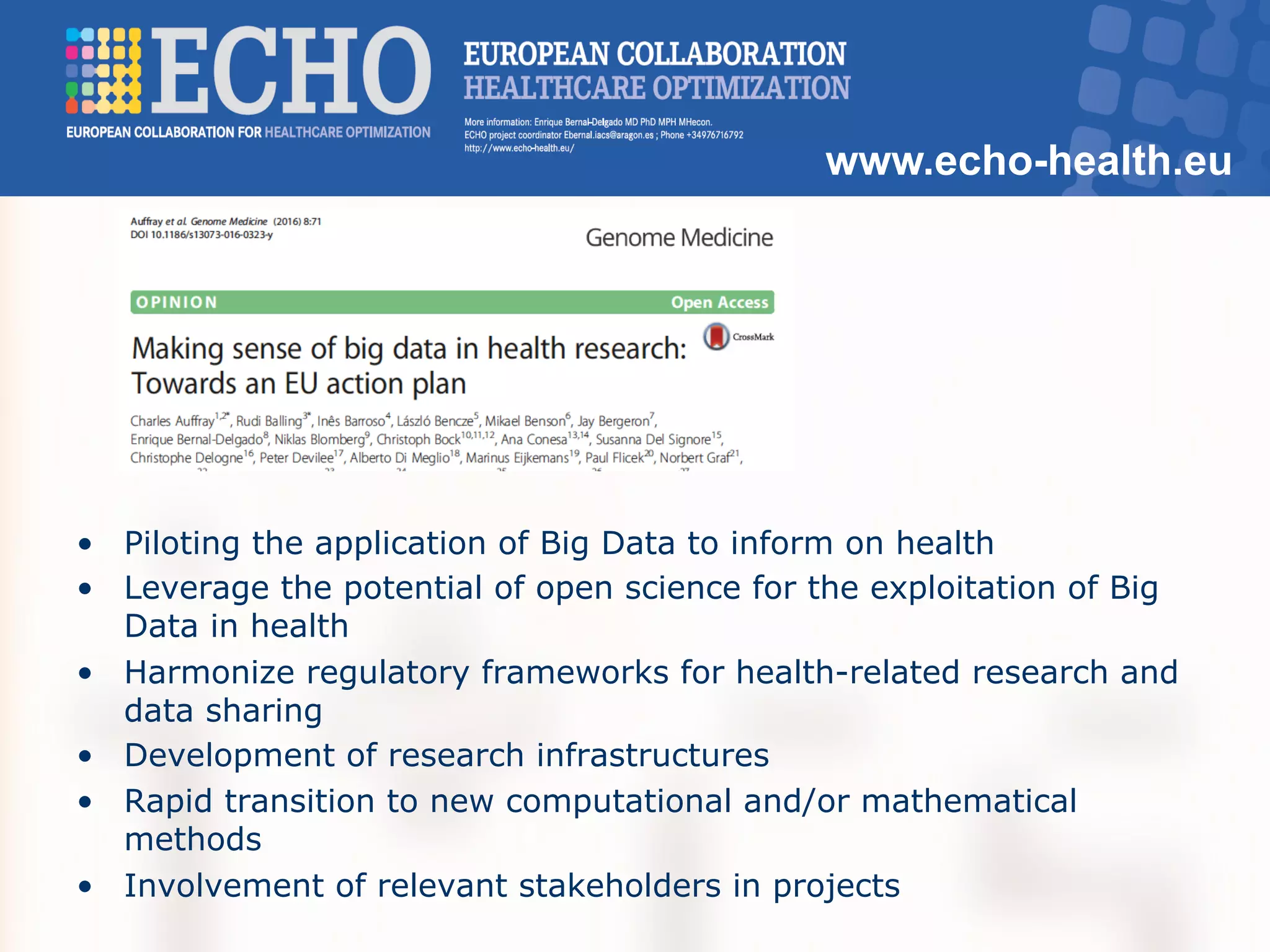 www.echo-health.eu
•  Piloting the application of Big Data to inform on health
•  Leverage the potential of open science for the exploitation of Big
Data in health
•  Harmonize regulatory frameworks for health-related research and
data sharing
•  Development of research infrastructures
•  Rapid transition to new computational and/or mathematical
methods
•  Involvement of relevant stakeholders in projects
 