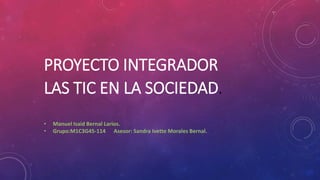 PROYECTO INTEGRADOR
LAS TIC EN LA SOCIEDAD.
• Manuel Isaid Bernal Larios.
• Grupo:M1C3G45-114 Asesor: Sandra Ivette Morales Bernal.
 