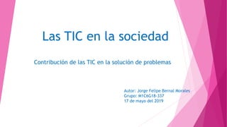 Las TIC en la sociedad
Contribución de las TIC en la solución de problemas
Autor: Jorge Felipe Bernal Morales
Grupo: M1C6G18-337
17 de mayo del 2019
 