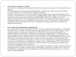 En el orden económico y fiscal. La Asociación se financia por las cuotas periódicas de sus miembros sin perjuicio de la obtención de otros ingresos. La Fundación recibe una dotación inicial del fundador, además de otros ingresos que pueda obtener. La Ley 49/2002, de 23 de diciembre, de Régimen Fiscal de las Entidades sin Fines Lucrativos y de los Incentivos Fiscales al Mecenazgo, otorga un tratamiento fiscal semejante a las fundaciones y a las asociaciones de utilidad pública, pero excluye de este tratamiento a las asociaciones que no hayan sido declaradas de utilidad pública. Mas, en la realidad social se está observando un fenómeno de transformación de Asociaciones en Fundaciones, lo que obedece a que las Fundaciones ofrecen una mayor estabilidad, transparencia, respeto a la voluntad del constituyente, no dependencia del cobro efectivo de las cuotas en cada período y mejor conservación y aumento del patrimonio fundacional. En el orden de la disolución y liquidación. En caso de disolución de una fundación los bienes y derechos resultantes de la liquidación se destinarán a las fundaciones o a entidades no lucrativas privadas que persigan fines de interés general y que tengan afectados sus bienes, incluso para el supuesto de su disolución, a la consecución de aquéllos, o a entidades públicas, de naturaleza no fundacional, que persigan también fines de interés general. Este mismo requisito deberán cumplir las asociaciones declaradas de utilidad pública, para disfrutar de los mismos beneficios fiscales que las fundaciones. Por el contrario, en caso de disolución de una asociación deberá darse al patrimonio el destino que se hubiere previsto en los estatutos, sin otras limitaciones. En conclusión, lo propio de las Asociaciones, reside en estar constituidas por un grupo de personas con un interés común, financiarse principalmente mediante cuotas, "independizarse" de la voluntad de los constituyentes y la autonomía en el gobierno, lo que las convierte en las organizaciones idóneas para emprender cometidos de carácter temporal. Lo propio de las Fundaciones estriba en contar con un patrimonio adscrito a un fin, recibir una dotación patrimonial inicial, respetar la voluntad de los constituyentes, y gobernarse conforme a los criterios de los fundadores, lo que las hace más adecuadas para cometidos de carácter permanente, que vayan más allá de la vida del fundador.  