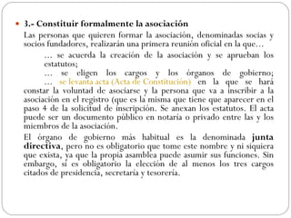 3.- Constituir formalmente la asociación Las personas que quieren formar la asociación, denominadas socias y socios fundadores, realizarán una primera reunión oficial en la que... ... se acuerda la creación de la asociación y se aprueban los  estatutos; ... se eligen los cargos y los órganos de gobierno; ...  se levanta acta (Acta de Constitución)  en la que se hará constar la voluntad de asociarse y la persona que va a inscribir a la asociación en el registro (que es la misma que tiene que aparecer en el paso 4 de la solicitud de inscripción. Se anexan los estatutos. El acta puede ser un documento público en notaría o privado entre las y los miembros de la asociación. El órgano de gobierno más habitual es la denominada  junta directiva , pero no es obligatorio que tome este nombre y ni siquiera que exista, ya que la propia asamblea puede asumir sus funciones. Sin embargo, sí es obligatorio la elección de al menos los tres cargos citados de presidencia, secretaría y tesorería.  