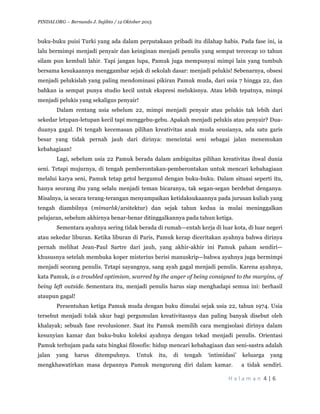 PINDAI.ORG C Bernando J. Sujibto / 12 Oktober 2015
	
 ?
H a l a m a n 	
 ?4	
 ?|	
 ?6	
 ?
	
 ?
buku-buku puisi Turki yang ada dalam perputakaan pribadi itu dilahap habis. Pada fase ini, ia
lalu bermimpi menjadi penyair dan keinginan menjadi penulis yang sempat tercecap 10 tahun
silam pun kembali lahir. Tapi jangan lupa, Pamuk juga mempunyai mimpi lain yang tumbuh
bersama kesukaannya menggambar sejak di sekolah dasar: menjadi pelukis! Sebenarnya, obsesi
menjadi pelukislah yang paling mendominasi pikiran Pamuk muda, dari usia 7 hingga 22, dan
bahkan ia sempat punya studio kecil untuk ekspresi melukisnya. Atau lebih tepatnya, mimpi
menjadi pelukis yang sekaligus penyair!
Dalam rentang usia sebelum 22, mimpi menjadi penyair atau pelukis tak lebih dari
sekedar letupan-letupan kecil tapi menggebu-gebu. Apakah menjadi pelukis atau penyair? Dua-
duanya gagal. Di tengah kecemasan pilihan kreativitas anak muda seusianya, ada satu garis
besar yang tidak pernah jauh dari dirinya: mencintai seni sebagai jalan menemukan
kebahagiaan!
Lagi, sebelum usia 22 Pamuk berada dalam ambiguitas pilihan kreativitas ihwal dunia
seni. Tetapi mujurnya, di tengah pemberontakan-pemberontakan untuk mencari kebahagiaan
melalui karya seni, Pamuk tetap getol bergumul dengan buku-buku. Dalam situasi seperti itu,
hanya seorang ibu yang selalu menjadi teman bicaranya, tak segan-segan berdebat denganya.
Misalnya, ia secara terang-terangan menyampaikan ketidaksukaannya pada jurusan kuliah yang
tengah diambilnya (mimarl?k/arsitektur) dan sejak tahun kedua ia mulai meninggalkan
pelajaran, sebelum akhirnya benar-benar ditinggalkannya pada tahun ketiga.
Sementara ayahnya sering tidak berada di rumahentah kerja di luar kota, di luar negeri
atau sekedar liburan. Ketika liburan di Paris, Pamuk kerap diceritakan ayahnya bahwa dirinya
pernah melihat Jean-Paul Sartre dari jauh, yang akhir-akhir ini Pamuk paham sendiri
khususnya setelah membuka koper misterius berisi manuskripbahwa ayahnya juga bermimpi
menjadi seorang penulis. Tetapi sayangnya, sang ayah gagal menjadi penulis. Karena ayahnya,
kata Pamuk, is a troubled optimism, scarred by the anger of being consigned to the margins, of
being left outside. Sementara itu, menjadi penulis harus siap menghadapi semua ini: berhasil
ataupun gagal!
Persentuhan ketiga Pamuk muda dengan buku dimulai sejak usia 22, tahun 1974. Usia
tersebut menjadi tolak ukur bagi pergumulan kreativitasnya dan paling banyak disebut oleh
khalayak; sebuah fase revolusioner. Saat itu Pamuk memilih cara mengisolasi dirinya dalam
kesunyian kamar dan buku-buku koleksi ayahnya dengan tekad menjadi penulis. Orientasi
Pamuk terhujam pada satu bingkai filosofis: hidup mencari kebahagiaan dan seni-sastra adalah
jalan yang harus ditempuhnya. Untuk itu, di tengah intimidasi keluarga yang
mengkhawatirkan masa depannya Pamuk mengurung diri dalam kamar. a tidak sendiri.
 