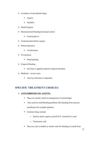  Avoidance of anti-platelet drugs

           Aspirin

           NSAID’s

  Dental hygiene

  Mensturational bleeding hormonal control

           Contraceptives

  Treatment plan before surgery

  Patient education

           Avoid trauma

  For epistaxis

           Nasal packing

  Gingival bleeding

           Gel foam is applied soaked in tropical thrombin

  Moderate / severe cases

           Activity restriction is important



SPECIFIC TREATMENT CHOICES:

  ANTI-FIBRINOLYTIC AGENTS:

           These are mainly useful in management of menorrhagia

           Also used for mild bleeding problems like bleeding from mucous

            membranes for example epistaxis.

           Common drugs include

               o Epsilon amino caproic acid (EACA. Amicar®) is used

               o Tranexamic acid

           These are also available as mouth wash for bleeding in mouth from
                                                                                12
 