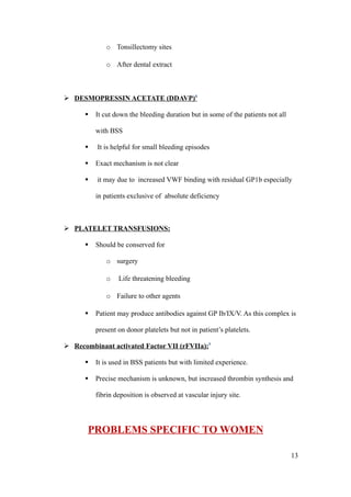 o Tonsillectomy sites

             o After dental extract



 DESMOPRESSIN ACETATE (DDAVP)8

         It cut down the bleeding duration but in some of the patients not all

          with BSS

         It is helpful for small bleeding episodes

         Exact mechanism is not clear

         it may due to increased VWF binding with residual GP1b especially

          in patients exclusive of absolute deficiency



 PLATELET TRANSFUSIONS:

         Should be conserved for

             o surgery

             o    Life threatening bleeding

             o Failure to other agents

         Patient may produce antibodies against GP Ib/IX/V. As this complex is

          present on donor platelets but not in patient’s platelets.

 Recombinant activated Factor VII (rFVIIa):9

         It is used in BSS patients but with limited experience.

         Precise mechanism is unknown, but increased thrombin synthesis and

          fibrin deposition is observed at vascular injury site.




       PROBLEMS SPECIFIC TO WOMEN

                                                                                  13
 
