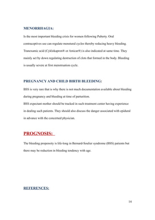 MENORRHAGIA:

Is the most important bleeding crisis for women following Puberty. Oral

contraceptives use can regulate menstural cycles thereby reducing heavy bleeding.

Tranexamic acid (Cyklokapron® or Amicar®) is also indicated at same time. They

mainly act by down regulating destruction of clots that formed in the body. Bleeding

is usually severe at first menstruation cycle.




PREGNANCY AND CHILD BIRTH BLEEDING:

BSS is very rare that is why there is not much documentation available about bleeding

during pregnancy and bleeding at time of parturition.

BSS expectant mother should be tracked in such treatment center having experience

in dealing such patients. They should also discuss the danger associated with epidural

in advance with the concerned physician.




PROGNOSIS:
The bleeding propensity is life-long in Bernard-Soulier syndrome (BSS) patients but

there may be reduction in bleeding tendency with age.




REFERENCES:


                                                                                    14
 