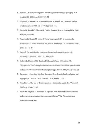1. Bernard J. History of congenital thrombocytic hemorrhagic dystrophy. C R

   Acad Sci III. 1996 Aug;319(8):727-32

2. López JA, Andrews RK, Afshar-Kharghan V, Berndt MC. Bernard-Soulier

   syndrome. Blood 1998 Jun 15; 91(12):4397-418.

3. Simon D, Kunicki T, Nugent D. Platelet function defects. Haemophilia. 2008

   Nov; 14(6):1240-9.

4. Andrews R, Berndt M, Lopez J. The glycoprotein Ib-IX-V complex. In:

   Michelson AD, editor. Platelets.2nd edition. San Diego, CA: Academic Press;

   2006. pp. 145–64

5. Lanza F. Bernard-Soulier syndrome (hemorrhagiparous thrombocytic

   dystrophy) Orphanet J Rare Dis. 2006; 1:46.

6. Kahn ML, Diacovo TG, Bainton DF, Lanza F, Trejo J, Coughlin SR.

   Glycoprotein V-deficient platelets have undiminished thrombin responsiveness

   and do not exhibit a Bernard-Soulier phenotype. Blood. 1999;94(12):4112–21

7. Ramasamy I. inherited bleeding disorders. Disorders of platelet adhesion and

   aggregation. Crit Rev Oncol Hematol. 2004; 49 (1) : 1-35

8. Franchini M. The use of desmopressin as a hemostatic agent. Am J Hematol,

   2007 Aug; 82(8): 731-5.

9. Peters M, Heijboer H. treatment of a patient with Bernard Soulier syndrome

   and recurrent nosebleeds with recombinant Factor VIIa. Thrombosis and

   Hemostasis 1998; 352




                                                                                15
 
