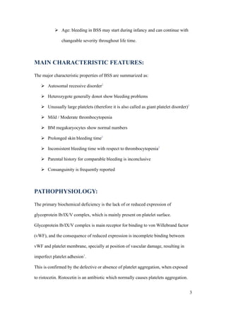  Age: bleeding in BSS may start during infancy and can continue with

               changeable severity throughout life time.



MAIN CHARACTERISTIC FEATURES:

The major characteristic properties of BSS are summarized as:

    Autosomal recessive disorder2

    Heterozygote generally donot show bleeding problems

    Unusually large platelets (therefore it is also called as giant platelet disorder)2

    Mild / Moderate thrombocytopenia

    BM megakaryocytes show normal numbers

    Prolonged skin bleeding time2

    Inconsistent bleeding time with respect to thrombocytopenia2

    Parental history for comparable bleeding is inconclusive

    Consanguinity is frequently reported



PATHOPHYSIOLOGY:

The primary biochemical deficiency is the lack of or reduced expression of

glycoprotein Ib/IX/V complex, which is mainly present on platelet surface.

Glycoprotein Ib/IX/V complex is main receptor for binding to von Willebrand factor

(vWF), and the consequence of reduced expression is incomplete binding between

vWF and platelet membrane, specially at position of vascular damage, resulting in

imperfect platelet adhesion3.

This is confirmed by the defective or absence of platelet aggregation, when exposed

to ristocetin. Ristocetin is an antibiotic which normally causes platelets aggregation.


                                                                                           3
 