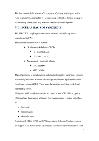 The final outcome is the absence of development of primary platelet plug, which

result in greater bleeding tendency. The main cause of thrombocytopenia however is

not absolutely known, but it may be related to reduce platelet life period.

MOLECULAR BASIS OF SYNDROME:

The GPIb/ IX/ V complex presents the most important site mediating platelet

interaction with VWF.

This complex is composed of 4 proteins:

              Disulphide-linked chains of GP Ib

                           α - chain (135 kDa)

                           β – chain (25 kDa)

              Non-covalently connected subunits

                          GPIX (22 kDa)

                          GPV (82 kDa)

They all contribute to same functional and structural properties signifying a common

evolutionary derivation. A number of transcripts encode these 4 polypeptide chains

but with exception of GPIb β. These genes show uninterrupted (intron - depleted)

open reading frames.

All 4 genes which encode this complex are cloned. A total of 17 different types of

BSS have been characterized up to date. This characterization is mainly on the basis

of:

         Functional

         Immunological

         Molecular levels.

Mutations of GPIbα, GPIbβ and GPIX associated with Bernard-Soulier syndrome

are mapped to the mature protein structure and indicates missense mutations or short
                                                                                       4
 