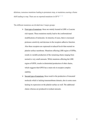 deletions, nonsense mutations leading to premature stop, or mutations causing a frame

shift leading to stop. There are no reported mutations in GP V6, 17, 18



The different mutations are divided into 2 major groups:

            First type of mutations: these are mainly located in LRR i-e Leucine

               rich repeats. These mutations mainly lead to the conformational

               modifications of molecules. In minority of cases, there is increased

               proteases sensitivity and decrease in the receptors adhesive function.

               Also these receptors are expressed at reduced levels than normal on

               platelet surface membrane. Mutations affecting LRR region of GPIba,

               results in variable production of the remaining chains ranging from

               normal to very small amounts. While mutations affecting the LRR

               region of GPIX, results in diminished production of other chains,

               which suggests that GPIX has a main role in receptor complex

               stability.

            Second type of mutations: these result in the production of truncated

               molecule which is lacking transmembrane domain, also in some cases

               lacking its expression on the platelet surface as well. The additional

               chains whereas are produced in residual amounts.




                                                                                        5
 