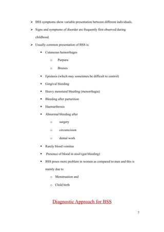  BSS symptoms show variable presentation between different individuals.

 Signs and symptoms of disorder are frequently first observed during

   childhood.

 Usually common presentation of BSS is:

          Cutaneous hemorrhages

                o     Purpura

                o     Bruises

          Epistaxis (which may sometimes be difficult to control)

          Gingival bleeding

          Heavy menstural bleeding (menorrhagia)

          Bleeding after parturition

          Haemarthrosis

          Abnormal bleeding after

                o      surgery

                o      circumcision

                o      dental work

          Rarely blood vomitus

          Presence of blood in stool (gut bleeding)

          BSS poses more problem in women as compared to men and this is

           mainly due to

                o Menstruation and

                o Child birth




                    Diagnostic Approach for BSS

                                                                            7
 