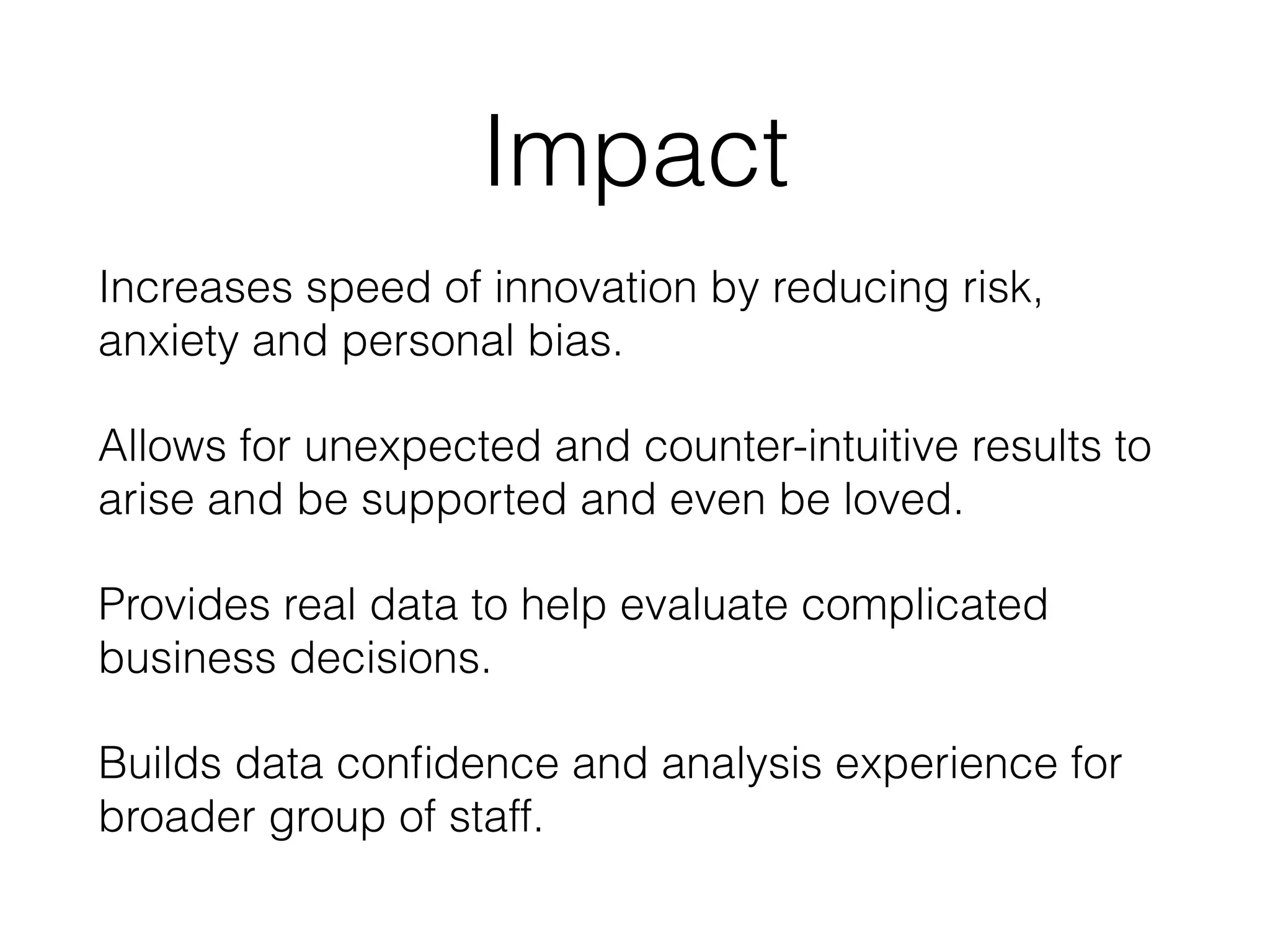 Impact
Increases speed of innovation by reducing risk,
anxiety and personal bias.
Allows for unexpected and counter-intuitive results to
arise and be supported and even be loved.
Provides real data to help evaluate complicated
business decisions.
Builds data conﬁdence and analysis experience for
broader group of staff.
 