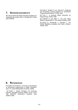 [3] Chalk P., Bradlet C. and Pickard P., Designing
                                                         and Evaluating Learning Objects for Introductory
7. ACKNOWLEDGEMENTS                                      Programming Education, ITiCSE, 2003
We wish to thank the Higher Education Academy for        [4] Ford L., A Learning Object Generator for
supporting this project under a development funded       Programming, ITiCSE, 2004
grant 2005/06.                                           [5] Lindholm S. and Yellin F., The Java Virtual
                                                         Machine Specification 2nd Ed, Addison-Wesley, 2003
                                                         [6] Booch G., Rumbaugh J., Jacobson I., The
                                                         Unified Modelling Language User Guide, Addison-
                                                         Wesley, 2001




8. R EFERENCES
[1] Chalk B. and Fraser K., A Survey on the teaching
of introductory programming in Higher Education,
JICC 10, London Metropolitan University, (2006)
 [2] Boyle T., Design Principles For Authoring
Dynamic, Reusable Learning Objects. Procs. of the
19th ASCILITE Conference, Auckland, New
Zealand, 2002




                                                       115
 