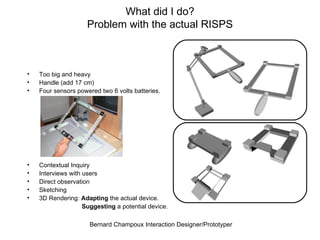 Too big and heavy Handle (add 17 cm) Four sensors powered two 6 volts batteries. Contextual Inquiry Interviews with users Direct observation Sketching 3D Rendering:  Adapting  the actual device. Suggesting  a potential device. What did I do? Problem with the actual RISPS 