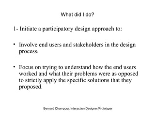 What did I do? 1- Initiate a participatory design approach to: Involve end users and stakeholders in the design process. Focus on trying to understand how the end users worked and what their problems were as opposed to strictly apply the specific solutions that they proposed. 