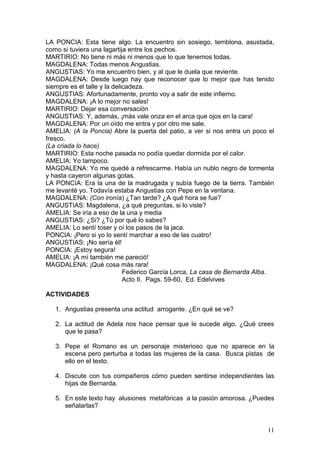 LA PONCIA: Esta tiene algo. La encuentro sin sosiego, temblona, asustada,
como si tuviera una lagartija entre los pechos.
MARTIRIO: No tiene ni más ni menos que lo que tenemos todas.
MAGDALENA: Todas menos Angustias.
ANGUSTIAS: Yo me encuentro bien, y al que le duela que reviente.
MAGDALENA: Desde luego hay que reconocer que lo mejor que has tenido
siempre es el talle y la delicadeza.
ANGUSTIAS: Afortunadamente, pronto voy a salir de este infierno.
MAGDALENA: ¡A lo mejor no sales!
MARTIRIO: Dejar esa conversación
ANGUSTIAS: Y, además, ¡más vale onza en el arca que ojos en la cara!
MAGDALENA: Por un oído me entra y por otro me sale.
AMELIA: (A la Poncia) Abre la puerta del patio, a ver si nos entra un poco el
fresco.
(La criada lo hace)
MARTIRIO: Esta noche pasada no podía quedar dormida por el calor.
AMELIA: Yo tampoco.
MAGDALENA: Yo me quedé a refrescarme. Había un nublo negro de tormenta
y hasta cayeron algunas gotas.
LA PONCIA: Era la una de la madrugada y subía fuego de la tierra. También
me levanté yo. Todavía estaba Angustias con Pepe en la ventana.
MAGDALENA: (Con ironía) ¿Tan tarde? ¿A qué hora se fue?
ANGUSTIAS: Magdalena, ¿a qué preguntas, si lo viste?
AMELIA: Se iría a eso de la una y media
ANGUSTIAS: ¿Si? ¿Tú por qué lo sabes?
AMELIA: Lo sentí toser y oí los pasos de la jaca.
PONCIA: ¡Pero si yo lo sentí marchar a eso de las cuatro!
ANGUSTIAS: ¡No sería él!
PONCIA: ¡Estoy segura!
AMELIA: ¡A mí también me pareció!
MAGDALENA: ¡Qué cosa más rara!
Federico García Lorca, La casa de Bernarda Alba.
Acto II. Pags. 59-60, Ed. Edelvives
ACTIVIDADES
1. Angustias presenta una actitud arrogante. ¿En qué se ve?
2. La actitud de Adela nos hace pensar que le sucede algo. ¿Qué crees
que le pasa?
3. Pepe el Romano es un personaje misterioso que no aparece en la
escena pero perturba a todas las mujeres de la casa. Busca pistas de
ello en el texto.
4. Discute con tus compañeros cómo pueden sentirse independientes las
hijas de Bernarda.
5. En este texto hay alusiones metafóricas a la pasión amorosa. ¿Puedes
señalarlas?

11

 