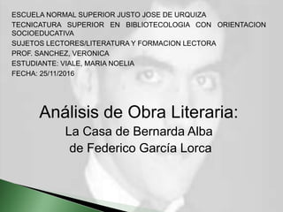 ESCUELA NORMAL SUPERIOR JUSTO JOSE DE URQUIZA
TECNICATURA SUPERIOR EN BIBLIOTECOLOGIA CON ORIENTACION
SOCIOEDUCATIVA
SUJETOS LECTORES/LITERATURA Y FORMACION LECTORA
PROF. SANCHEZ, VERONICA
ESTUDIANTE: VIALE, MARIA NOELIA
FECHA: 25/11/2016
Análisis de Obra Literaria:
La Casa de Bernarda Alba
de Federico García Lorca
 