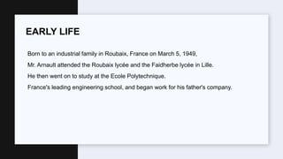 Born to an industrial family in Roubaix, France on March 5, 1949,
Mr. Arnault attended the Roubaix lycée and the Faidherbe lycée in Lille.
He then went on to study at the Ecole Polytechnique.
France's leading engineering school, and began work for his father's company.
EARLY LIFE
 