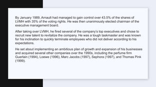 By January 1989, Arnault had managed to gain control over 43.5% of the shares of
LVMH with 35% of the voting rights. He was then unanimously elected chairman of the
executive management board.
After taking over LVMH, he fired several of the company’s top executives and chose to
recruit new talent to revitalize the company. He was a tough taskmaster and was known
for his inclination to quickly terminate employees who did not deliver according to his
expectations.
He set about implementing an ambitious plan of growth and expansion of his businesses
and acquired several other companies over the 1990s, including the perfume firm
Guerlain (1994), Loewe (1996), Marc Jacobs (1997), Sephora (1997), and Thomas Pink
(1999).
 