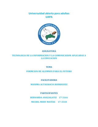 Universuidad abierta para adultos
UAPA
ASIGNATURA
TECNOLOGIA DE LA INFORMACION Y LA COMUNICASION APLICADAS A
LA EDUCACION
TEMA
FORMCION DE ALUMNOS PARA EL FUTURO
FACILITADORA
MAXIMA ALTAGRACIA RODRIGUEZ
PARTICIPANTES
BERNARDA ANAZAGATIZ 17-3166
MICHEL MERY MATÍAS 17-3318
 