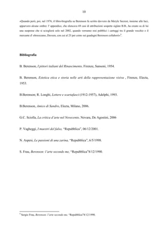 10

«Quando però, poi, nel 1976, il libro-biografia su Berenson fu scritto davvero da Meryle Secrest, insieme alle luci,
apparvero alcune ombre: l' appendice, che elencava 69 casi di attribuzioni sospette siglate B.B., ha creato su di lui
una suspense che si scioglierà solo nel 2002, quando verranno resi pubblici i carteggi tra il grande vecchio e il
mercante d' oltreoceano, Duveen, con cui al 25 per cento sui guadagni Berenson collaborò»9.




Bibliografia


B. Berenson, I pittori italiani del Rinascimento, Firenze, Sansoni, 1954.


B. Berenson, Estetica etica e storia nelle arti della rappresentazione visiva , Firenze, Electa,
1953.


B.Berenson; R. Longhi, Lettere e scartafasci (1912-1957), Adelphi, 1993.


B.Berenson, Amico di Sandro, Electa, Milano, 2006.


G.C. Sciolla, La critica d’arte nel Novecento, Novara, De Agostini, 2006


P. Vagheggi, I maestri del falso, “Repubblica”, 06/12/2001.


N. Aspesi, Le passioni di una zarina, “Repubblica”, 6/5/1998.


S. Frau, Berenson: l’arte secondo me, “Repubblica”8/12/1990.




9
    Sergio Frau, Berenson: l’arte secondo me, “Repubblica”8/12/1990.
 
