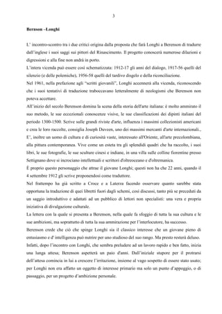 3

Bernson –Longhi


L’ incontro-scontro tra i due critici origina dalla proposta che farà Longhi a Berenson di tradurre
dall’inglese i suoi saggi sui pittori del Rinascimento. Il progetto conoscerà numerose dilazioni e
digressioni e alla fine non andrà in porto.
L’intera vicenda può essere così schematizzata: 1912-17 gli anni del dialogo, 1917-56 quelli del
silenzio (e delle polemiche), 1956-58 quelli del tardivo disgelo e della riconciliazione.
Nel 1961, nella prefazione agli “scritti giovanili”, Longhi accennerà alla vicenda, riconoscendo
che i suoi tentativi di traduzione traboccavano letteralmente di neologismi che Berenson non
poteva accettare.
All’inizio del secolo Berenson domina la scena della storia dell'arte italiana: è molto ammirato il
suo metodo, le sue eccezionali conoscenze visive, le sue classificazioni dei dipinti italiani del
periodo 1300-1500. Scrive sulle grandi riviste d'arte, influenza i massimi collezionisti americani
e crea le loro raccolte, consiglia Joseph Duveen, uno dei massimi mercanti d'arte internazionali.,
E’, inoltre un uomo di cultura e di curiosità vaste, interessato all'Oriente, all'arte precolombiana,
alla pittura contemporanea. Vive come un esteta tra gli splendidi quadri che ha raccolto, i suoi
libri, le sue fotografie, le sue sculture cinesi e indiane, in una villa sulle colline fiorentine presso
Settignano dove si incrociano intellettuali e scrittori d'oltreoceano e d'oltremanica.
È proprio questo personaggio che attrae il giovane Longhi; questi non ha che 22 anni, quando il
4 settembre 1912 gli scrive proponendosi come traduttore.
Nel frattempo ha già scritto a Croce e a Laterza facendo osservare quanto sarebbe stata
opportuna la traduzione di quei libretti fuori dagli schemi, così discussi, tanto più se preceduti da
un saggio introduttivo e adattati ad un pubblico di lettori non specialisti: una vera e propria
iniziativa di divulgazione culturale.
La lettera con la quale si presenta a Berenson, nella quale fa sfoggio di tutta la sua cultura e le
sue ambizioni, ma soprattutto di tutta la sua ammirazione per l’interlocutore, ha successo.
Berenson crede che ciò che spinge Longhi sia il classico interesse che un giovane pieno di
entusiasmo e d' intelligenza può nutrire per uno studioso del suo rango. Ma presto resterà deluso.
Infatti, dopo l’incontro con Longhi, che sembra preludere ad un lavoro rapido e ben fatto, inizia
una lunga attesa; Berenson aspetterà un paio d'anni. Dall’iniziale stupore per il protrarsi
dell’attesa comincia in lui a crescere l’irritazione, insieme al vago sospetto di essere stato usato;
per Longhi non era affatto un oggetto di interesse primario ma solo un punto d’appoggio, o di
passaggio, per un progetto d’ambizione personale.
 