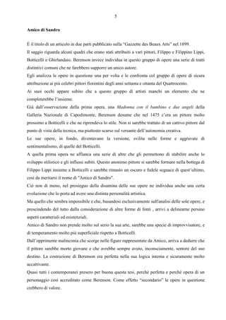 5

Amico di Sandro


È il titolo di un articolo in due parti pubblicato sulla “Gazzette des Beaux Arts” nel 1899.
Il saggio riguarda alcuni quadri che erano stati attribuiti a vari pittori, Filippo e Filippino Lippi,
Botticelli e Ghirlandaio. Berenson invece individua in questo gruppo di opere una serie di tratti
distintivi comuni che ne farebbero supporre un unico autore.
Egli analizza le opere in questione una per volta e le confronta col gruppo di opere di sicura
attribuzione ai più celebri pittori fiorentini degli anni settanta e ottanta del Quattrocento.
Ai suoi occhi appare subito che a questo gruppo di artisti manchi un elemento che ne
completerebbe l’insieme.
Già dall’osservazione della prima opera, una Madonna con il bambino e due angeli della
Galleria Nazionale di Capodimonte, Berenson desume che nel 1475 c’era un pittore molto
prossimo a Botticelli e che ne riprendeva lo stile. Non si sarebbe trattato di un cattivo pittore dal
punto di vista della tecnica, ma piuttosto scarso sul versante dell’autonomia creativa.
Le sue opere, in fondo, diventavano la versione, svilita nelle forme e aggravate di
sentimentalismo, di quelle del Botticelli.
A quella prima opera ne affianca una serie di altre che gli permettono di stabilire anche lo
sviluppo stilistico e gli influssi subiti. Questo anonimo pittore si sarebbe formato nella bottega di
Filippo Lippi insieme a Botticelli e sarebbe rimasto un oscuro e fedele seguace di quest’ultimo,
così da meritarsi il nome di "Amico di Sandro".
Ciò non di meno, nel prosieguo della disamina delle sue opere ne individua anche una certa
evoluzione che lo porta ad avere una distinta personalità artistica.
Ma quello che sembra impossibile e che, basandosi esclusivamente sull'analisi delle sole opere, e
prescindendo del tutto dalla considerazione di altre forme di fonti , arrivi a delinearne persino
aspetti caratteriali ed esistenziali.
Amico di Sandro non prende molto sul serio la sua arte, sarebbe una specie di improvvisatore, e
di temperamento molto più superficiale rispetto a Botticelli.
Dall’opprimente malinconia che scorge nelle figure rappresentate da Amico, arriva a dedurre che
il pittore sarebbe morto giovane e che avrebbe sempre avuto, inconsciamente, sentore del suo
destino. La costruzione di Berenson era perfetta nella sua logica interna e sicuramente molto
accattivante.
Quasi tutti i contemporanei presero per buona questa tesi, perchè perfetta e perchè opera di un
personaggio così accreditato come Berenson. Come effetto “secondario” le opere in questione
crebbero di valore.
 