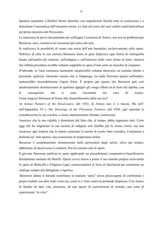 6

Spetterà sopratutto a Herbert Horne demolire con stupefacente facilità tutta la costruzione e a
dimostrare l’inesistenza dell’anonimo artista. Lo farà nel corso dei suoi celebri studi botticelliani
nel primo decennio del Novecento.
La mancanza di prove documentate per suffragare l’esistenza di Amico, non era un problema per
Berenson, anzi, costituiva un’occasione più unica che rara.
Si realizzava la possibilità di creare una storia dell’arte basandosi esclusivamente sulle opere.
Nell'arco di tutta la sua carriera Berenson tenne in gran disprezzo ogni forma di storiografia
basata sull'analisi del contesto, sull'indagine e sull'intreccio delle varie forme di fonti: riteneva
che siffatta procedura avrebbe soltanto seppellito le opere d’arte sotto un mucchio di ciarpame.
D’altronde, se l'arte comunica sentimenti inesprimibili soltanto attraverso un contatto diretto e
personale, qualsiasi 'elemento esterno che si frapponga, sia nella fruizione quanto nell'analisi,
snaturerebbe inesorabilmente l'opera d'arte. È proprio per questo che Berenson può così
spudoratamente disinteressarsi di qualsiasi appiglio gli venga offerto al di fuori del dipinto, con
le     conseguenze        che      si     sono         riscontrate    nel   caso      di     Amico.
Come reagisce Berenson di fronte allo smantellamento della sua tesi?
In Italian Painters of the Renaissance, del 1932, di Amico non vi è traccia. Ma nell’
nell'Appendice VI a The Drawings of the Florentine Painters, del 1938, egli riprende in
considerazione la sua vecchia, e ormai unanimemente rifiutata, costruzione.
Asserisce che la sua validità è dimostrata dal fatto che, al tempo, abbia ingannato tutti. Certo
oggi che ha migliorato la sua tecnica di indagine non farebbe più lo stesso errore, ma non
riconosce agli studiosi che lo hanno contestato il merito di averlo fatto ricredere. Continuerà a
definirla un’ utile ipotesi, una costruzione di temporanea utilità.
Berenson è completamente disinteressato delle personalità degli artisti, salvo poi tentare,
addirittura, di descriverne il carattere. Per lui contano solo le opere.
Il giovane Berenson analizza le opere applicando un procedimento comparativo/classificatorio
direttamente mutuato da Morelli. Questi aveva messo a punto il suo metodo proprio osservando
le opere di Botticelli e Filippino Lippi, rintracciandone le linee di familiarità per costituirne un
catalogo sempre più dettagliato e rigoroso.
Berenson adotta il metodo morelliano in maniera “pura” senza preoccuparsi di confrontare i
propri risultati con altre fonti verso cui, come si è visto, nutre un profondo disprezzo. Con Amico
di Sandro ha dato vita, insomma, ad una specie di esercitazione di metodo, una sorta di
esperimento “in vitro”.
 