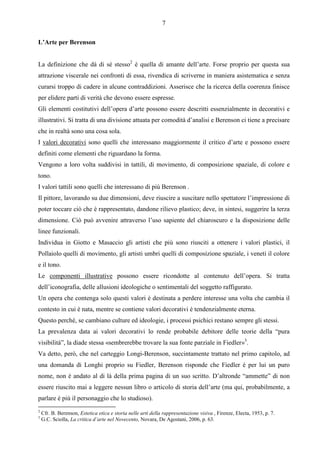 7

L’Arte per Berenson


La definizione che dà di sé stesso2 è quella di amante dell’arte. Forse proprio per questa sua
attrazione viscerale nei confronti di essa, rivendica di scriverne in maniera asistematica e senza
curarsi troppo di cadere in alcune contraddizioni. Asserisce che la ricerca della coerenza finisce
per elidere parti di verità che devono essere espresse.
Gli elementi costitutivi dell’opera d’arte possono essere descritti essenzialmente in decorativi e
illustrativi. Si tratta di una divisione attuata per comodità d’analisi e Berenson ci tiene a precisare
che in realtà sono una cosa sola.
I valori decorativi sono quelli che interessano maggiormente il critico d’arte e possono essere
definiti come elementi che riguardano la forma.
Vengono a loro volta suddivisi in tattili, di movimento, di composizione spaziale, di colore e
tono.
I valori tattili sono quelli che interessano di più Berenson .
Il pittore, lavorando su due dimensioni, deve riuscire a suscitare nello spettatore l’impressione di
poter toccare ciò che è rappresentato, dandone rilievo plastico; deve, in sintesi, suggerire la terza
dimensione. Ciò può avvenire attraverso l’uso sapiente del chiaroscuro e la disposizione delle
linee funzionali.
Individua in Giotto e Masaccio gli artisti che più sono riusciti a ottenere i valori plastici, il
Pollaiolo quelli di movimento, gli artisti umbri quelli di composizione spaziale, i veneti il colore
e il tono.
Le componenti illustrative possono essere ricondotte al contenuto dell’opera. Si tratta
dell’iconografia, delle allusioni ideologiche o sentimentali del soggetto raffigurato.
Un opera che contenga solo questi valori è destinata a perdere interesse una volta che cambia il
contesto in cui è nata, mentre se contiene valori decorativi è tendenzialmente eterna.
Questo perché, se cambiano culture ed ideologie, i processi psichici restano sempre gli stessi.
La prevalenza data ai valori decorativi lo rende probabile debitore delle teorie della “pura
visibilità”, la diade stessa «sembrerebbe trovare la sua fonte parziale in Fiedler»3.
Va detto, però, che nel carteggio Longi-Berenson, succintamente trattato nel primo capitolo, ad
una domanda di Longhi proprio su Fiedler, Berenson risponde che Fiedler è per lui un puro
nome, non è andato al di là della prima pagina di un suo scritto. D’altronde “ammette” di non
essere riuscito mai a leggere nessun libro o articolo di storia dell’arte (ma qui, probabilmente, a
parlare è più il personaggio che lo studioso).
2
    Cfr. B. Berenson, Estetica etica e storia nelle arti della rappresentazione visiva , Firenze, Electa, 1953, p. 7.
3
    G.C. Sciolla, La critica d’arte nel Novecento, Novara, De Agostani, 2006, p. 63.
 